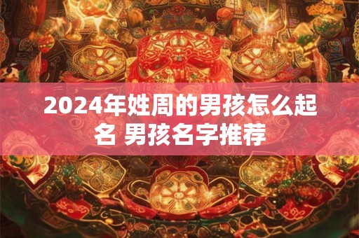 2024年姓周的男孩怎么起名 男孩名字推荐