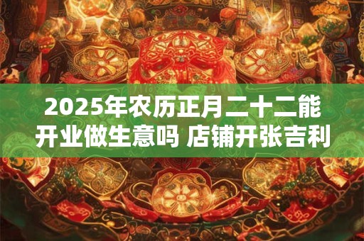 2025年农历正月二十二能开业做生意吗 店铺开张吉利吗 2025年农历正月二十二能开业做生意吗 店铺开张吉利吗