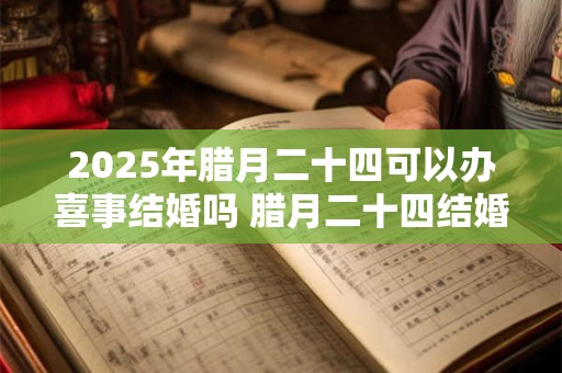 2025年腊月二十四可以办喜事结婚吗 腊月二十四结婚好吗