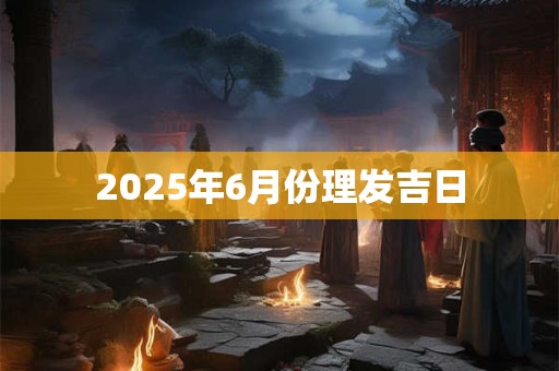 2025年6月份理发吉日 2025年6月份理发吉日