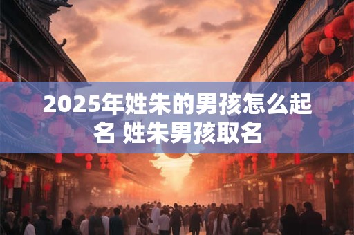 2025年姓朱的男孩怎么起名 姓朱男孩取名