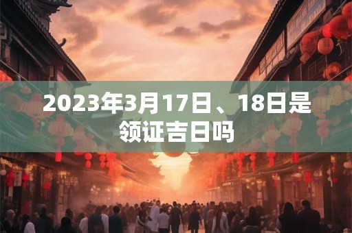 2023年3月17日、18日是领证吉日吗 2023年3月17日、18日是领证吉日吗
