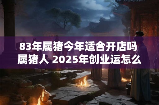 83年属猪今年适合开店吗 属猪人 2025年创业运怎么样