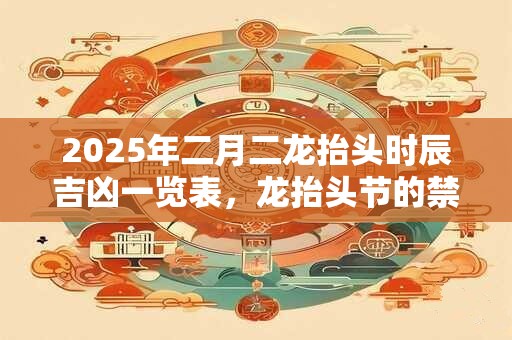 2025年二月二龙抬头时辰吉凶一览表，龙抬头节的禁忌有什么？