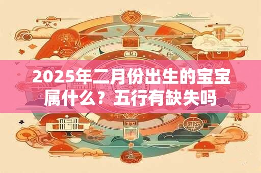 2025年二月份出生的宝宝属什么?五行有缺失吗 2025年二月份出生的宝宝属什么?五行有缺失吗
