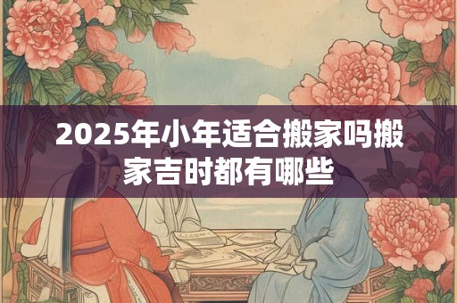 2025年小年适合搬家吗搬家吉时都有哪些