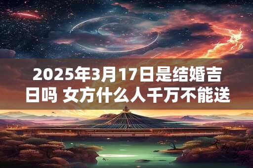 2025年3月17日是结婚吉日吗 女方什么人千万不能送亲 2025年3月17日是结婚吉日吗 女方什么人千万不能送亲