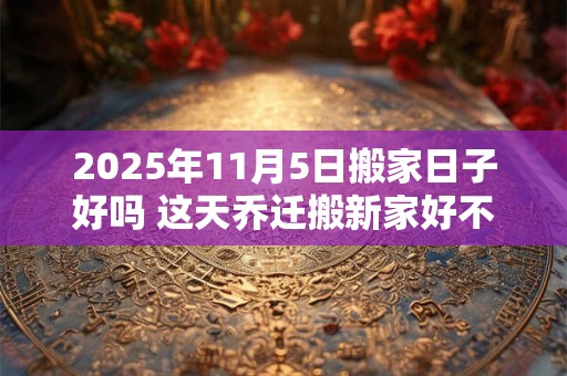 详细阅读:2025年11月5日搬家日子好吗 这天乔迁搬新家好不好 2025年11月5日搬家日子好吗 这天乔迁搬新家好不好