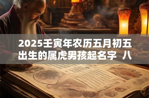 2025壬寅年农历五月初五出生的属虎男孩起名字  八字算命 2025壬寅年农历五月初五出生的属虎男孩起名字  八字算命