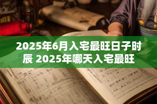 2025年6月入宅最旺日子时辰 2025年哪天入宅最旺