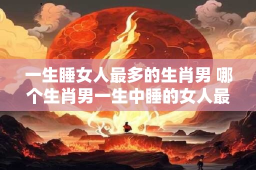 一生睡女人最多的生肖男 哪个生肖男一生中睡的女人最多