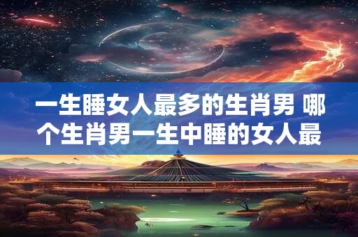 一生睡女人最多的生肖男 哪个生肖男一生中睡的女人最多
