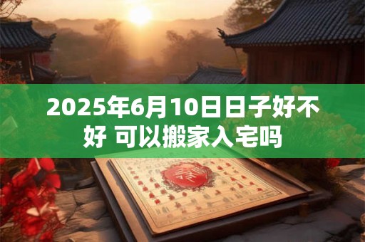 2025年6月10日日子好不好 可以搬家入宅吗