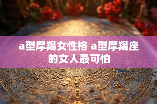 a型摩羯女性格 a型摩羯座的女人最可怕