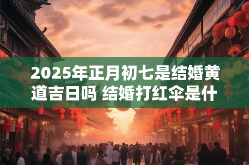 2025年正月初七是结婚黄道吉日吗 结婚打红伞是什么意思