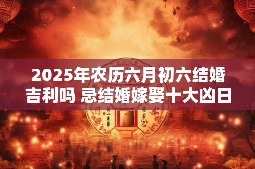 2025年农历六月初六结婚吉利吗 忌结婚嫁娶十大凶日