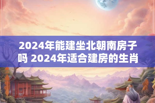 2026年能建坐北朝南房子吗 2026年适合建房的生肖