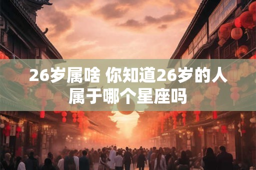 26岁属啥 你知道26岁的人属于哪个星座吗
