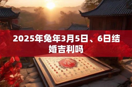 2025年兔年3月5日、6日结婚吉利吗 2025年兔年3月5日、6日结婚吉利吗