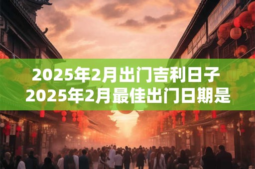 2025年2月出门吉利日子 2025年2月最佳出门日期是哪天