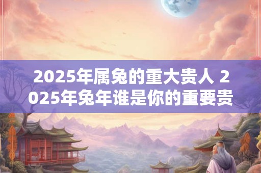 2025年属兔的重大贵人 2025年兔年谁是你的重要贵人