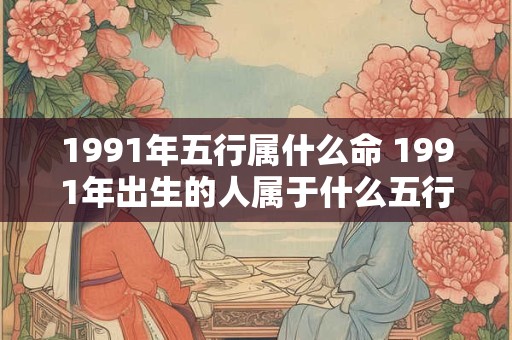 1991年五行属什么命 1991年出生的人属于什么五行命
