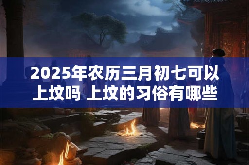 2025年农历三月初七可以上坟吗 上坟的习俗有哪些