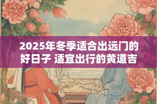 2025年冬季适合出远门的好日子 适宜出行的黄道吉日