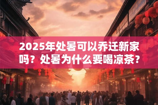 2025年处暑可以乔迁新家吗？处暑为什么要喝凉茶？