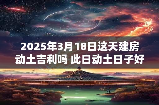 2025年3月18日这天建房动土吉利吗 此日动土日子好吗
