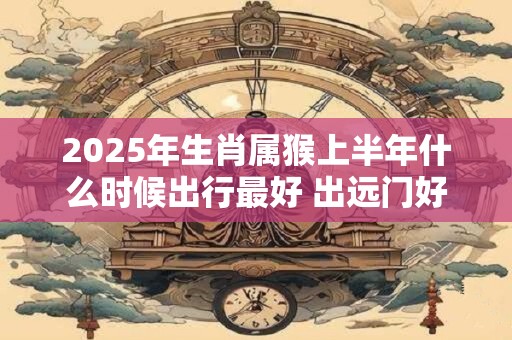 2025年生肖属猴上半年什么时候出行最好 出远门好日子