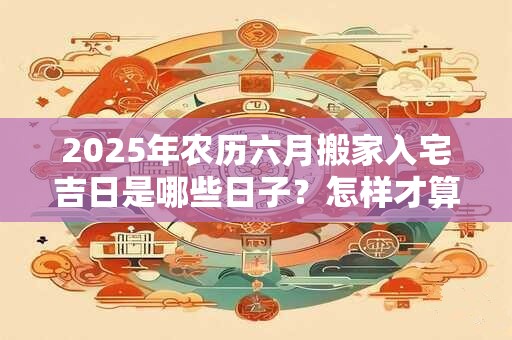 2025年农历六月搬家入宅吉日是哪些日子？怎样才算正式搬家