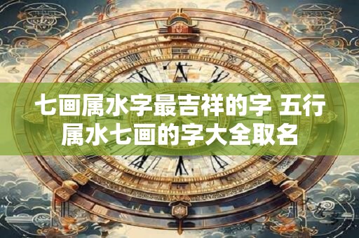七画属水字最吉祥的字 五行属水七画的字大全取名