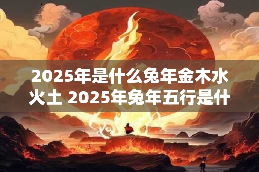 2025年是什么兔年金木水火土 2025年兔年五行是什么