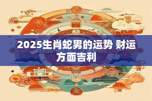 2025生肖蛇男的运势 财运方面吉利 2025生肖蛇男的运势 财运方面吉利