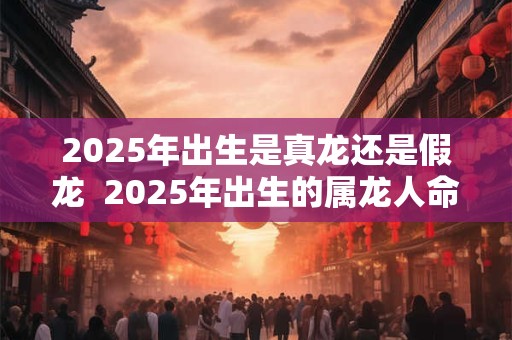 2025年出生是真龙还是假龙  2025年出生的属龙人命运如何