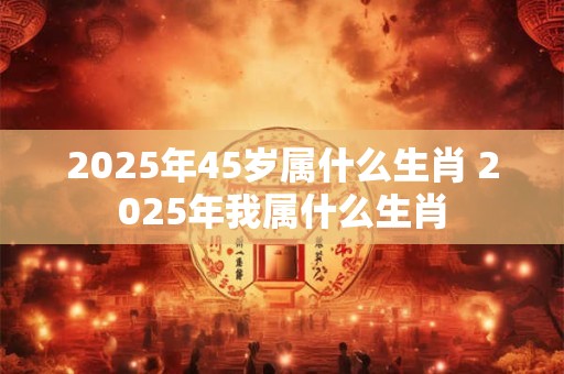 2025年45岁属什么生肖 2025年我属什么生肖