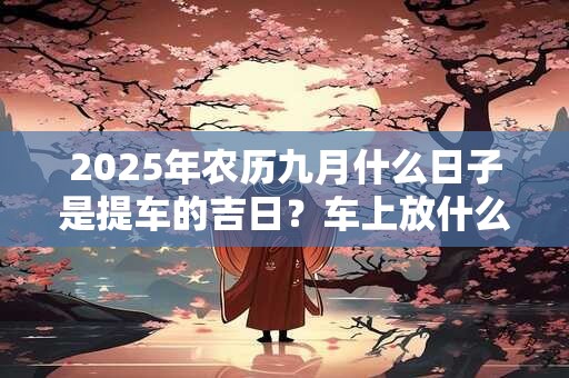 2025年农历九月什么日子是提车的吉日？车上放什么饰品吉利