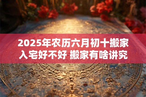 2025年农历六月初十搬家入宅好不好 搬家有啥讲究