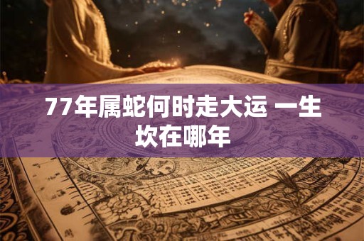 77年属蛇何时走大运 一生坎在哪年
