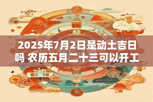 2025年7月2日是动土吉日吗 农历五月二十三可以开工动土吗