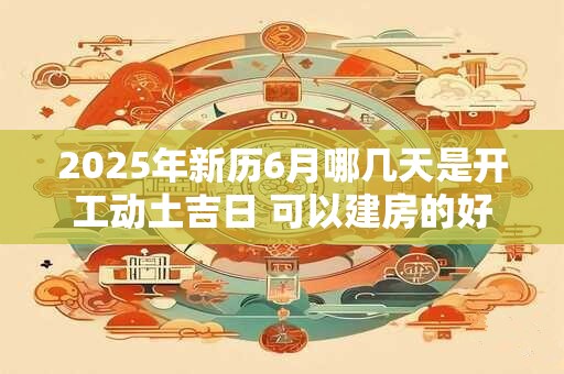 2026年新历6月哪几天是开工动土吉日 可以建房的好日子 2026年新历6月哪几天是开工动土吉日 可以建房的好日子