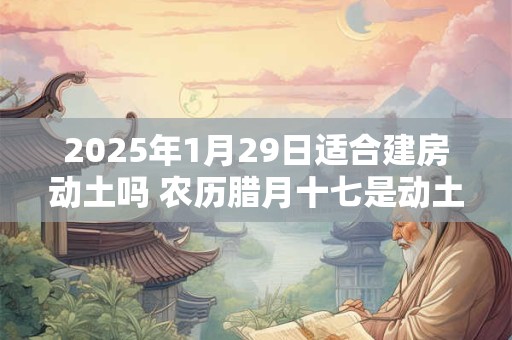 2025年1月29日适合建房动土吗 农历腊月十七是动土吉日吗