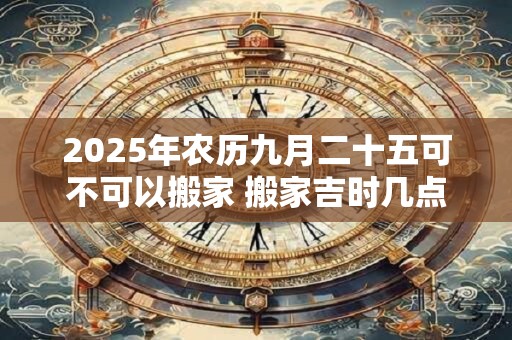 2025年农历九月二十五可不可以搬家 搬家吉时几点钟
