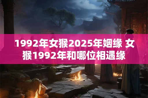 1992年女猴2025年姻缘 女猴1992年和哪位相遇缘