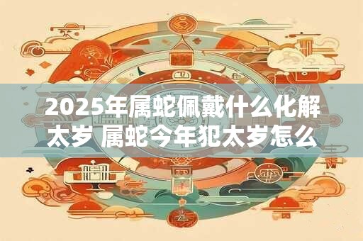 2025年属蛇佩戴什么化解太岁 属蛇今年犯太岁怎么化解 2025年属蛇佩戴什么化解太岁 属蛇今年犯太岁怎么化解