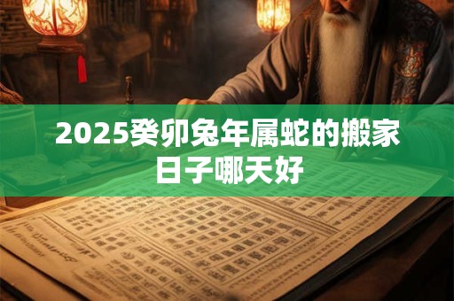 2025癸卯兔年属蛇的搬家日子哪天好