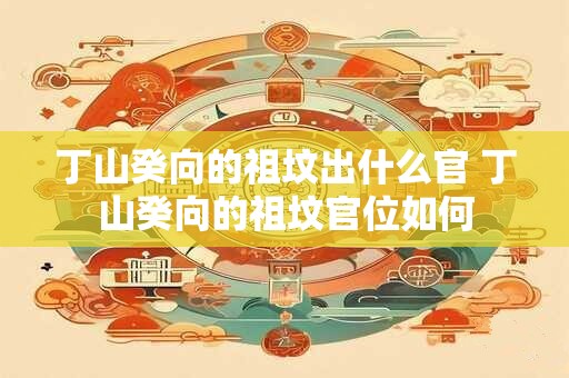 丁山癸向的祖坟出什么官 丁山癸向的祖坟官位如何