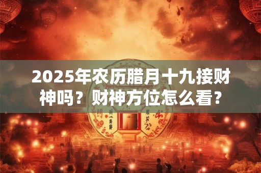 2025年农历腊月十九接财神吗？财神方位怎么看？