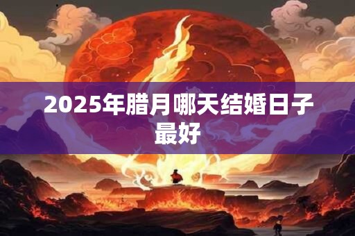 2025年腊月哪天结婚日子最好